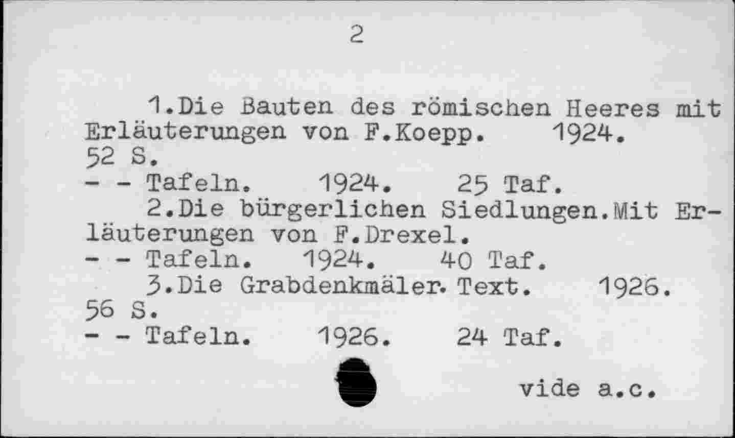 ﻿2
1.	Die Bauten des römischen Heeres mit Erläuterungen von F.Koepp. 1924.
52 S.
--- Tafeln. 1924.	25 Taf.
2.	Die bürgerlichen Siedlungen.Mit Erläuterungen von F.Drexel.
--- Tafeln. 1924.	40 Taf.
3.	Die Grabdenkmäler. Text. 1926. 56 S.
--- Tafeln. 1926.	24 Taf.
vide a.c